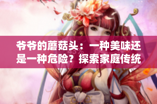 爺爺?shù)哪⒐筋^：一種美味還是一種危險(xiǎn)？探索家庭傳統(tǒng)美食的味道與健康影響
