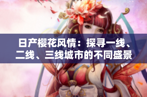 日產(chǎn)櫻花風(fēng)情：探尋一線、二線、三線城市的不同盛景