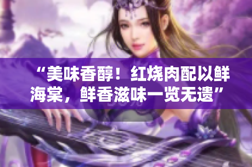 “美味香醇！紅燒肉配以鮮海棠，鮮香滋味一覽無(wú)遺”