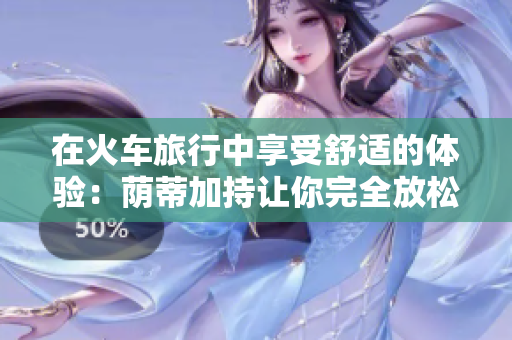 在火車(chē)旅行中享受舒適的體驗(yàn)：蔭蒂加持讓你完全放松的秘訣視頻