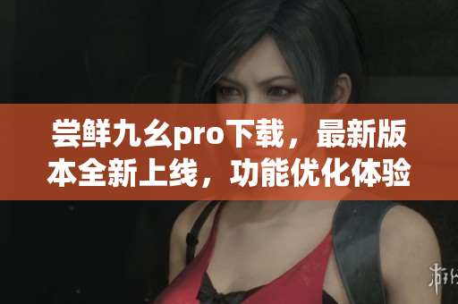 嘗鮮九幺pro下載，最新版本全新上線，功能優(yōu)化體驗升級
