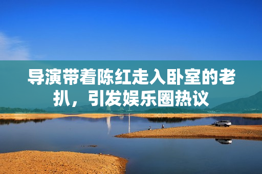 導(dǎo)演帶著陳紅走入臥室的老扒，引發(fā)娛樂(lè)圈熱議