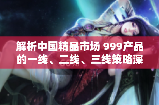 解析中國精品市場 999產(chǎn)品的一線、二線、三線策略深度剖析
