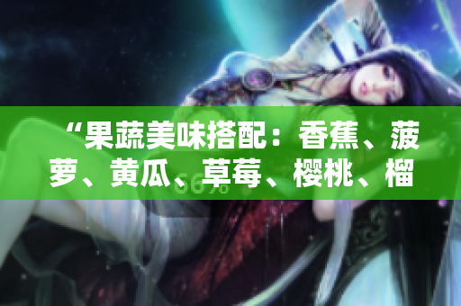 “果蔬美味搭配：香蕉、菠蘿、黃瓜、草莓、櫻桃、榴蓮、茄子，豐富口感與營(yíng)養(yǎng)”。