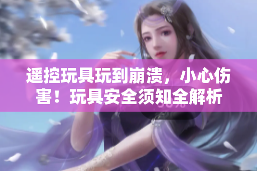 遙控玩具玩到崩潰，小心傷害！玩具安全須知全解析