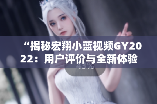 “揭秘宏翔小藍(lán)視頻GY2022：用戶評價(jià)與全新體驗(yàn)”