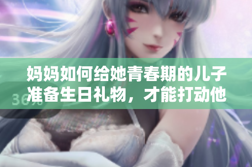媽媽如何給她青春期的兒子準(zhǔn)備生日禮物，才能打動(dòng)他的心？