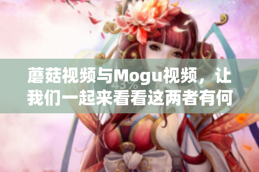 蘑菇視頻與Mogu視頻，讓我們一起來看看這兩者有何不同!