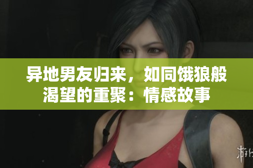 異地男友歸來，如同餓狼般渴望的重聚：情感故事