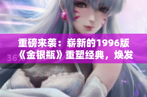 重磅來襲：嶄新的1996版《金銀瓶》重塑經(jīng)典，煥發(fā)全新魅力