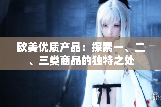 歐美優(yōu)質(zhì)產(chǎn)品：探索一、二、三類商品的獨(dú)特之處