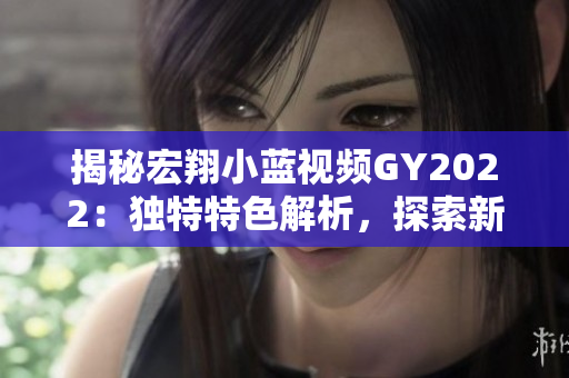 揭秘宏翔小藍(lán)視頻GY2022：獨(dú)特特色解析，探索新一代技術(shù)與創(chuàng)新融合的奧秘