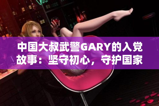 中國大叔武警GARY的入黨故事：堅(jiān)守初心，守護(hù)國家，砥礪前行