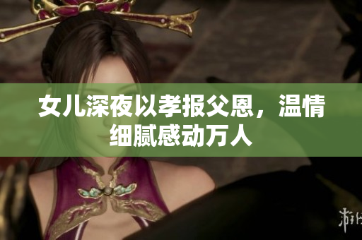 女兒深夜以孝報(bào)父恩，溫情細(xì)膩感動(dòng)萬(wàn)人