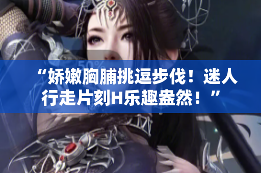 “嬌嫩胸脯挑逗步伐！迷人行走片刻H樂(lè)趣盎然！”
