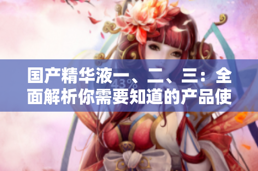 國(guó)產(chǎn)精華液一、二、三：全面解析你需要知道的產(chǎn)品使用技巧