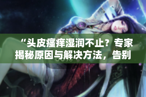“頭皮瘙癢濕潤(rùn)不止？專家揭秘原因與解決方法，告別頭癢煩惱！”