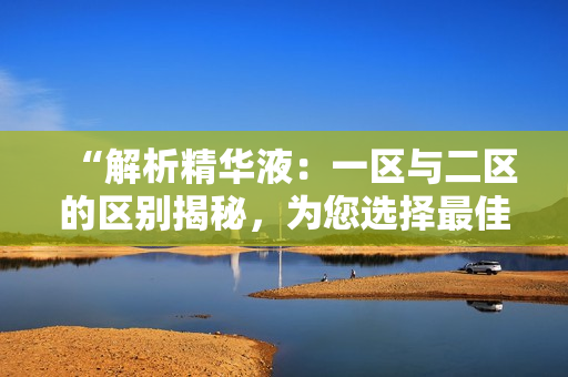 “解析精華液：一區(qū)與二區(qū)的區(qū)別揭秘，為您選擇最佳產(chǎn)品提供指引”