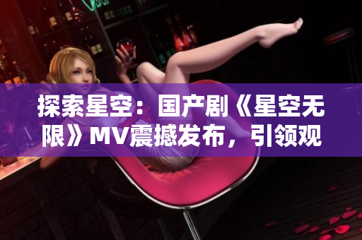 探索星空：國產(chǎn)劇《星空無限》MV震撼發(fā)布，引領(lǐng)觀眾進入宇宙奇幻之旅