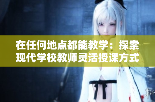 在任何地點都能教學(xué)：探索現(xiàn)代學(xué)校教師靈活授課方式與高效教育理念