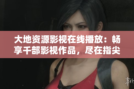 大地資源影視在線播放：暢享千部影視作品，盡在指尖。