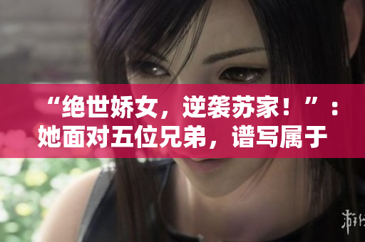 “絕世嬌女，逆襲蘇家！”：她面對(duì)五位兄弟，譜寫(xiě)屬于自己的傳奇篇章。