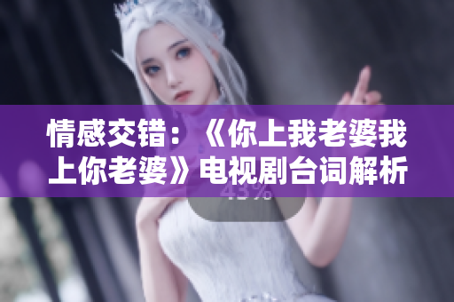 情感交錯：《你上我老婆我上你老婆》電視劇臺詞解析