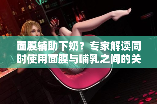 面膜輔助下奶？專家解讀同時使用面膜與哺乳之間的關系