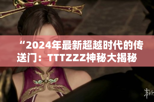 “2024年最新超越時(shí)代的傳送門：TTTZZZ神秘大揭秘！”