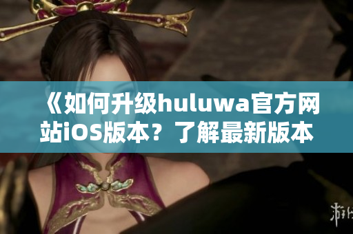 《如何升級huluwa官方網(wǎng)站iOS版本？了解最新版本的特性》