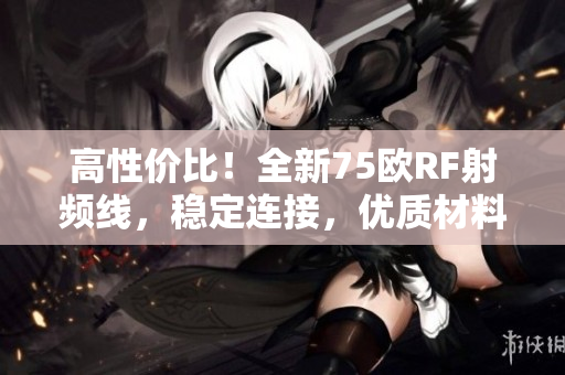 高性價比！全新75歐RF射頻線，穩(wěn)定連接，優(yōu)質(zhì)材料保障，讓您的設(shè)備更暢通無阻！