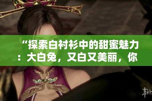 “探索白襯衫中的甜蜜魅力：大白兔，又白又美麗，你嘗試過(guò)嗎？”