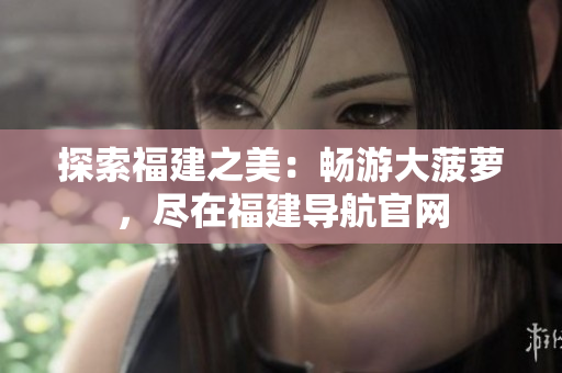 探索福建之美：暢游大菠蘿，盡在福建導(dǎo)航官網(wǎng)