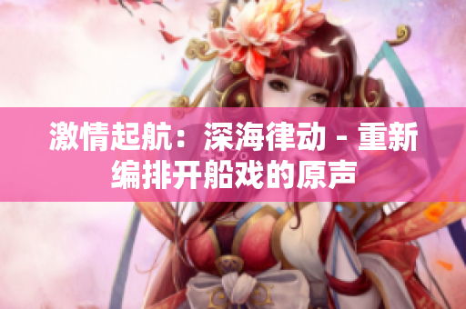 激情起航：深海律動(dòng) - 重新編排開船戲的原聲