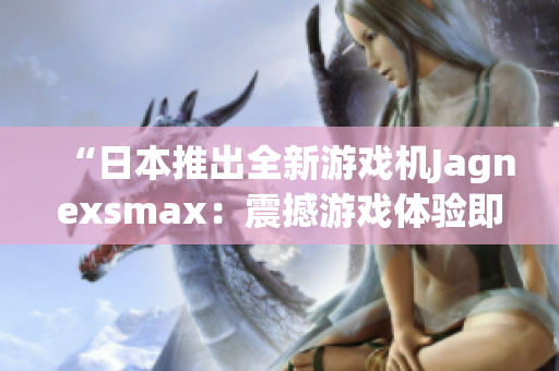 “日本推出全新游戲機(jī)Jagnexsmax：震撼游戲體驗(yàn)即將問(wèn)世！”