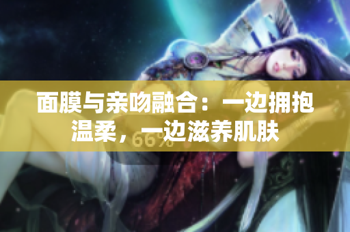 面膜與親吻融合：一邊擁抱溫柔，一邊滋養(yǎng)肌膚