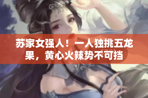 蘇家女強(qiáng)人！一人獨(dú)挑五龍果，黃心火辣勢(shì)不可擋