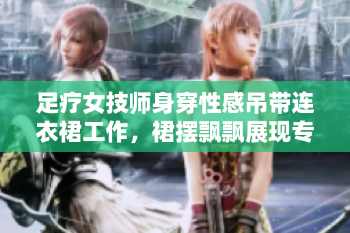 足療女技師身穿性感吊帶連衣裙工作，裙擺飄飄展現(xiàn)專業(yè)風(fēng)采