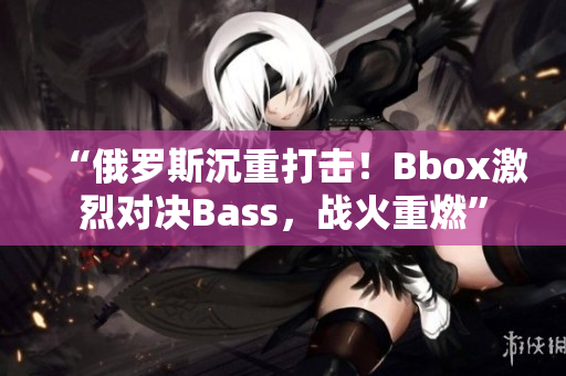 “俄羅斯沉重打擊！Bbox激烈對決Bass，戰(zhàn)火重燃”