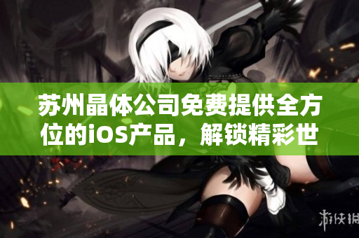 蘇州晶體公司免費(fèi)提供全方位的iOS產(chǎn)品，解鎖精彩世界