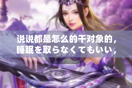 說說都是怎么的干對象的，睡眠を取らなくてもいい，睡覺抓著小雞一晚上會怎樣，睡過年紀最大的多少歲六十多，水潤緊致銷魂低吟古代，水潤緊致銷魂低吟227