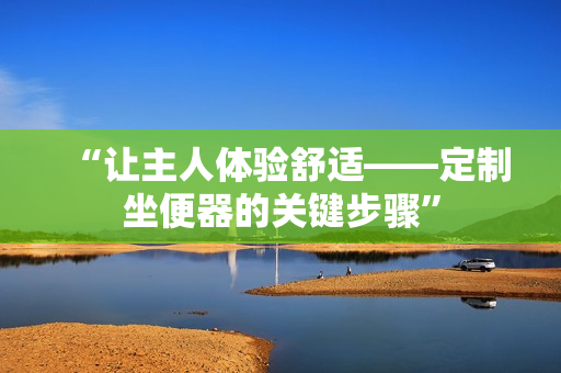 “讓主人體驗舒適——定制坐便器的關(guān)鍵步驟”