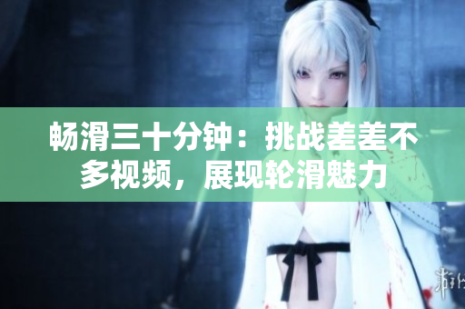 暢滑三十分鐘：挑戰(zhàn)差差不多視頻，展現(xiàn)輪滑魅力