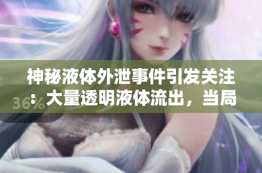 神秘液體外泄事件引發(fā)關(guān)注：大量透明液體流出，當(dāng)局正展開調(diào)查