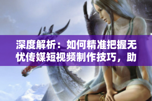 深度解析：如何精準把握無憂傳媒短視頻制作技巧，助您成為短視頻創(chuàng)作高手！