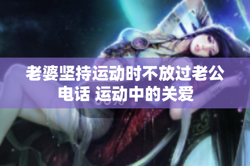 老婆堅(jiān)持運(yùn)動(dòng)時(shí)不放過老公電話 運(yùn)動(dòng)中的關(guān)愛