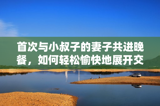 首次與小叔子的妻子共進(jìn)晚餐，如何輕松愉快地展開交流？