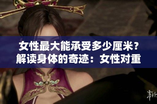 女性最大能承受多少厘米？解讀身體的奇跡：女性對(duì)重量的驚人承受力