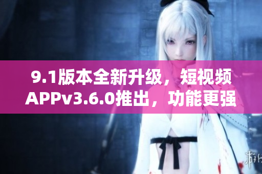 9.1版本全新升級，短視頻APPv3.6.0推出，功能更強大