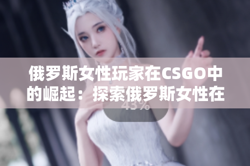 俄羅斯女性玩家在CSGO中的崛起：探索俄羅斯女性在電競領域的突破